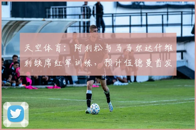 天空体育：阿利松与马马尔达什维利缺席红军训练，预计伍德曼首发
