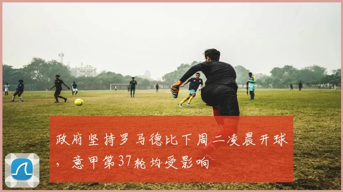 政府坚持罗马德比下周二凌晨开球，意甲第37轮均受影响